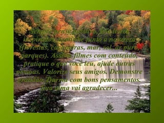 Sempre pense positivo, leia livros inspirados, caminhe junto à natureza (florestas, cachoeiras, mar, sol, ar puro, parques). Assista filmes com conteúdo, pratique o que você leu, ajude outras pessoas. Valorize seus amigos. Demonstre gratidão. Durma com bons pensamentos. Sua alma vai agradecer... 