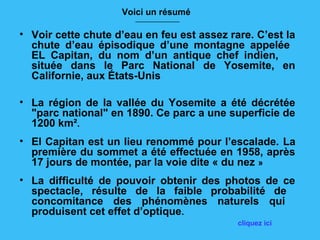 Voici un résumé
                       __________________


• Voir cette chute d’eau en feu est assez rare. C’est la
  chute d’eau épisodique d’une montagne appelée
  EL Capitan, du nom d’un antique chef indien,
  située dans le Parc National de Yosemite, en
  Californie, aux États-Unis

• La région de la vallée du Yosemite a été décrétée
  "parc national" en 1890. Ce parc a une superficie de
  1200 km².
• El Capitan est un lieu renommé pour l’escalade. La
  première du sommet a été effectuée en 1958, après
  17 jours de montée, par la voie dite « du nez »
• La difficulté de pouvoir obtenir des photos de ce
  spectacle, résulte de la faible probabilité de
  concomitance des phénomènes naturels qui
  produisent cet effet d’optique.
                                            cliquez ici
 