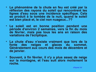 • Le phénomène de la chute en feu est créé par la
  réflexion des rayons du soleil qui rencontrent les
  lignes d'eau sous une incidence spécifique. Cela
  se produit à la tombée de la nuit, quand le soleil
  est bien placé et, le ciel non nuageux...??
• Le soleil est en bonne position pendant une
  période d’environ 2 semaines, vers la fin du mois
  de février, mais pas tous les ans en raison des
  variations de l’écliptique.
• La chute d'eau n’existe vraiment que lors de la
  fonte des neiges et glaces du sommet.
  Généralement aux cours des mois de décembre et
  de janvier.
• Souvent, à fin février, il n'y a plus assez de neige
  sur la montagne, et l’eau suit alors mollement la
  roche.
                                            cliquez ici
 