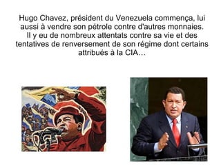 Hugo Chavez, président du Venezuela commença, lui aussi à vendre son pétrole contre d'autres monnaies. Il y eu de nombreux attentats contre sa vie et des tentatives de renversement de son régime dont certains attribués à la CIA… 