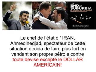 Le chef de l’état d ' IRAN, Ahmedinedjad, spectateur de cette situation décida de faire plus fort en vendant son propre pétrole contre  toute devise excepté le DOLLAR AMERICAIN! 