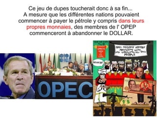 Ce jeu de dupes toucherait donc à sa fin...  A mesure que les différentes nations pouvaient commencer à payer le pétrole y compris  dans leurs propres monnaies , des membres de l' OPEP commenceront à abandonner le DOLLAR. 