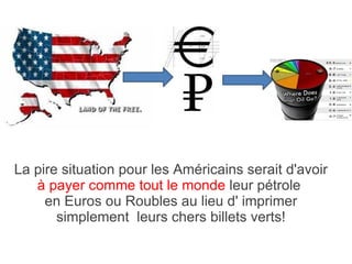 La pire situation pour les Américains serait d'avoir  à payer comme tout le monde  leur pétrole  en Euros ou Roubles au lieu d' imprimer simplement  leurs chers billets verts! 