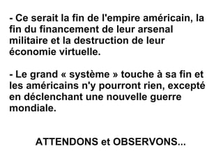 - Ce serait la fin de l'empire américain, la fin du financement de leur arsenal militaire et la destruction de leur économie virtuelle. - Le grand « système » touche à sa fin et les américains n'y pourront rien, excepté en déclenchant une nouvelle guerre mondiale. ATTENDONS et OBSERVONS... 