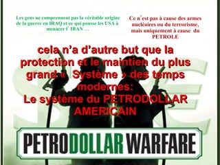Les gens ne comprennent pas la véritable origine de la guerre en IRAQ et ce qui pousse les USA à  menacer l’ IRAN … cela n’a d’autre but que la protection et le maintien du plus grand «  Système » des temps modernes: Le système du PETRODOLLAR AMERICAIN Ce n’est pas à cause des armes nucléaires ou du terrorisme, mais uniquement à cause  du PETROLE 