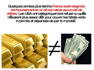 Quelques années plus tard la  France avait exigé les remboursement en or de son stock accumulé de dollars . Les USA ont catégoriquement refusé vu qu’ils n’avaient plus assez d’or pour couvrir les billets verts imprimés et dépensés de par le monde… 