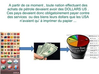 A partir de ce moment , toute nation effectuant des achats de pétrole devaient avoir des DOLLARS US . Ces pays devaient donc obligatoirement payer contre des services  ou des biens leurs dollars que les USA n’avaient qu’ à imprimer du papier ... 