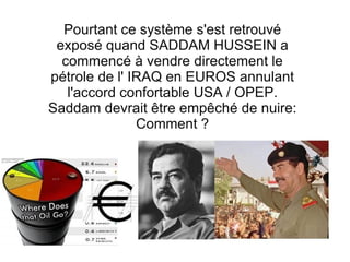 Pourtant ce système s'est retrouvé exposé quand SADDAM HUSSEIN a commencé à vendre directement le pétrole de l' IRAQ en EUROS annulant l'accord confortable USA / OPEP. Saddam devrait être empêché de nuire: Comment ? 
