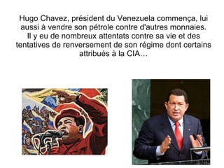 Hugo Chavez, président du Venezuela commença, lui aussi à vendre son pétrole contre d'autres monnaies. Il y eu de nombreux attentats contre sa vie et des tentatives de renversement de son régime dont certains attribués à la CIA… 