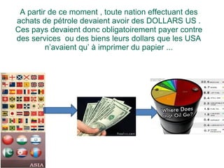 A partir de ce moment , toute nation effectuant des achats de pétrole devaient avoir des DOLLARS US . Ces pays devaient donc obligatoirement payer contre des services  ou des biens leurs dollars que les USA n’avaient qu’ à imprimer du papier ... 
