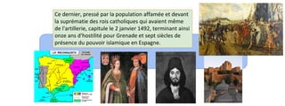 Ce dernier, pressé par la population affamée et devant 
la suprématie des rois catholiques qui avaient même 
de l'artillerie, capitule le 2 janvier 1492, terminant ainsi 
onze ans d'hostilité pour Grenade et sept siècles de 
présence du pouvoir islamique en Espagne. 
 