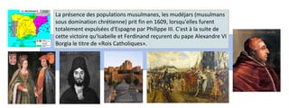 La présence des populations musulmanes, les mudéjars (musulmans 
sous domination chrétienne) prit fin en 1609, lorsqu'elles furent 
totalement expulsées d'Espagne par Philippe III. C'est à la suite de 
cette victoire qu'Isabelle et Ferdinand reçurent du pape Alexandre VI 
Borgia le titre de «Rois Catholiques». 
 