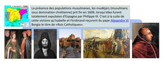 La présence des populations musulmanes, les mudéjars (musulmans 
sous domination chrétienne) prit fin en 1609, lorsqu'elles furent 
totalement expulsées d'Espagne par Philippe III. C'est à la suite de 
cette victoire qu'Isabelle et Ferdinand reçurent du pape Alexandre VI 
Borgia le titre de «Rois Catholiques». 
 