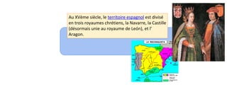 Au XVème siècle, le territoire espagnol est divisé 
en trois royaumes chrétiens, la Navarre, la Castille 
(désormais unie au royaume de León), et l’ 
Aragon. 
 