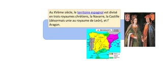 Au XVème siècle, le territoire espagnol est divisé 
en trois royaumes chrétiens, la Navarre, la Castille 
(désormais unie au royaume de León), et l’ 
Aragon. 
 