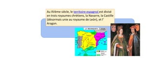 Au XVème siècle, le territoire espagnol est divisé 
en trois royaumes chrétiens, la Navarre, la Castille 
(désormais unie au royaume de León), et l’ 
Aragon. 
 