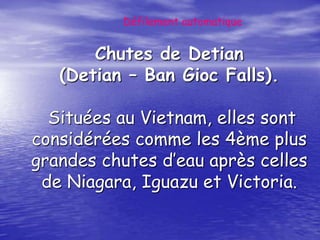Défilement automatique


       Chutes de Detian
   (Detian – Ban Gioc Falls).

  Situées au Vietnam, elles sont
considérées comme les 4ème plus
grandes chutes d’eau après celles
 de Niagara, Iguazu et Victoria.
 