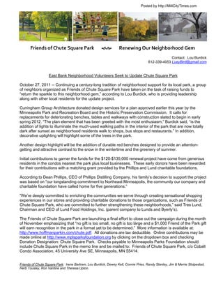 Posted by http://MillCityTimes.com




        Friends of Chute Square Park              Renewing Our Neighborhood Gem
                                                                                                  Contact: Lou Burdick
                                                                                     612-339-4053 LueyBird@gmail.com


                   East Bank Neighborhood Volunteers Seek to Update Chute Square Park

October 27, 2011 -- Continuing a century-long tradition of neighborhood support for its local park, a group
of neighbors organized as Friends of Chute Square Park have taken on the task of raising funds to
“return the sparkle to this neighborhood gem,” according to Lou Burdick, who is providing leadership
along with other local residents for the update project.

Cuningham Group Architecture donated design services for a plan approved earlier this year by the
Minneapolis Park and Recreation Board and the Historic Preservation Commission. It calls for
replacements for deteriorating benches, tables and walkways with construction slated to begin in early
spring 2012. “The plan element that has been greeted with the most enthusiasm,” Burdick said, “is the
addition of lights to illuminate the much-used walking paths in the interior of the park that are now totally
dark after sunset as neighborhood residents walk to shops, bus stops and restaurants.” In addition,
decorative uplighting will highlight some of the trees in the park.

Another design highlight will be the addition of durable red benches designed to provide an attention-
getting and attractive contrast to the snow in the wintertime and the greenery of summer.

Initial contributions to garner the funds for the $120-$135,000 renewal project have come from generous
residents in the condos nearest the park plus local businesses. These early donors have been rewarded
for their contributions with a matching grant provided by the Phillips and Lund charitable foundations.

According to Dean Phillips, CEO of Phillips Distilling Company, his family’s decision to support the project
was based on “our longstanding commitment to Northeast Minneapolis, the community our company and
charitable foundation have called home for five generations.”

“We’re deeply committed to enriching the communities we serve through creating sensational shopping
experiences in our stores and providing charitable donations to those organizations, such as Friends of
Chute Square Park, who are committed to further strengthening these neighborhoods,” said Tres Lund,
Chairman and CEO of Lund Food Holdings, Inc. (parent company to Lunds and Byerly’s).

The Friends of Chute Square Park are launching a final effort to close out the campaign during the month
of November emphasizing that “no gift is too small, no gift is too large and a $1,000 Friend of the Park gift
will earn recognition in the park in a format yet to be determined.” More information is available at:
http://www.hoffmanparkin.com/chute.pdf. All donations are tax deductible. Online contributions may be
made online at http://www.mplsparksfoundation.org by clicking on the dropdown box and checking
Donation Designation: Chute Square Park. Checks payable to Minneapolis Parks Foundation should
include Chute Square Park in the memo line and be mailed to: Friends of Chute Square Park, c/o Cobalt
Condo Association, 45 University Ave SE, Minneapolis, MN 55414.


Friends of Chute Square Park: Irene Bartram, Lou Burdick, Dewey Kell, Connie Pries, Randy Stanley, Jim & Merrie Stolpestad,
Herb Tousley, Ron Vantine and Theresa Upton.
 