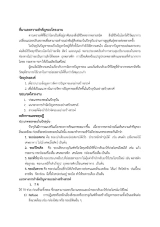 ที่มาและความสาคัญของโครงงาน
ดาวเคราะห์ที่ชื่อว่าโลกเป็นที่อยู่อาศัยของสิ่งมีชีวิตหลากหลายชนิด สิ่งมีชีวิตในโลกได้วิวัฒนาการ
เปลี่ยนแปลงปรับสภาพเพื่อสามารถดารงเผ่าพันธุ์สืบต่อมาในปัจจุบัน ผ่านการสูญพันธุ์หลายต่อหลายครั้ง
ในปัจจุบันปัญหาขยะเป็นปัญหาใหญ่ที่ทั่วทั้งโลกกาลังให้ความสนใจ เนื่องจากปัญหาขยะส่งผลกระทบ
ต่อสิ่งมีชีวิตทุกชีวิตบนโลกไม่ว่าจะพืช สัตว์ และมนุษย์ หลายประเทศเริ่มทาการควบคุมปริมาณขยะในหลาย
ช่องทางไม่ว่าจะเป็นการเลิกใช้หลอด ถุงพลาสติก การรีไซเคิลหรือแปรรูปขวดพลาสติกและขยะที่ทามากจาก
โลหะ กระดาษ ฯลฯ ให้เป็นผลิตภัณฑ์ใหม่
ผู้คนเริ่มให้ความสนใจเกี่ยวกับการจัดการปัญหาขยะ และเริ่มหันกลับมาใช้วัสดุที่ทาจากธรรมชาติหรือ
วัสดุที่สามารถใช้เวลาในการย่อยสลายได้สั้นกว่าวัสดุแบบเก่า
วัตถุประสงค์
1. เพื่อรวบรวมข้อมูลการจัดการปัญหาขยะอย่างสร้างสรรค์
2. เพื่อใช้เป็นแนวทางในการจัดการปัญหาขยะที่เกิดขึ้นในปัจจุบันอย่างสร้างสรรค์
ขอบเขตโครงงาน
1. ประเภทของขยะในปัจจุบัน
2. แนวทางการกาจัดปัญหาขยะอย่างสร้างสรรค์
3. สาเหตุที่ต้องมีวิธีกาจัดขยะอย่างสร้างสรรค์
หลักการและทฤษฎี
ประเภทของขยะในปัจจุบัน
ปัจจุบันมีการรณรงค์ในเรื่องของการคัดแยกขยะมากขึ้น เนื่องจากหลายฝ่ายเริ่มเห็นความสาคัญของ
สิ่งแวดล้อม ก่อนที่จะหย่อนขยะลงในถังนั้น ลองมาทาความเข้าใจถึงประเภทของขยะกันดีกว่า
1. ขยะย่อยสลาย คือ ขยะเน่าเสียและย่อยสลายได้เร็ว นามาหมักทาปุ๋ยได้ เช่น เศษผัก เปลือกผลไม้
เศษอาหาร ใบไม้ เศษเนื้อสัตว์ เป็นต้น
2. ขยะรีไซเคิล คือ ของเสียบรรจุภัณฑ์หรือวัสดุเหลือใช้ที่นากลับมาใช้ประโยชน์ใหม่ได้ เช่น แก้ว
กระดาษ กระป๋องเครื่องดื่ม เศษพลาสติก เศษโลหะ กล่องเครื่องดื่ม เป็นต้น
3. ขยะทั่วไป คือ ขยะประเภทอื่นๆ ที่ย่อยสลายยาก ไม่คุ้มค่าถ้านากลับมาใช้ประโยชน์ใหม่ เช่น พลาสติก
ห่อลูกอม ซองบะหมี่กึ่งสาเร็จรูป ถุงพลาสติกเปื้อนเศษอาหาร เป็นต้น
4. ขยะอันตราย คือ ขยะปนเปื้อนที่ก่อให้เกิดอันตรายต่อคนและสิ่งแวดล้อม ได้แก่ ติดไฟง่าย ปนเปื้อน
สารพิษ กัดกร่อน มีเชื้อโรคปะปนอยู่ ระเบิด ทาให้ระคายเคือง เป็นต้น
แนวทางการกาจัดปัญหาขยะอย่างสร้างสรรค์
1. 7 R
ใช้ 7R ช่วย ก่อนที่จะทิ้งขยะ ซึ่งจะสามารถลดปริมาณขยะและนาขยะกลับมาใช้ประโยชน์มาใช้ใหม่
1) Refuse การปฏิเสธหรือหลีกเลี่ยงสิ่งของหรือบรรจุภัณฑ์ที่จะสร้างปัญหาขยะรวมทั้งเป็นมลพิษต่อ
สิ่งแวดล้อม เช่น กล่องโฟม หรือ ขยะมีพิษอื่น ๆ
 