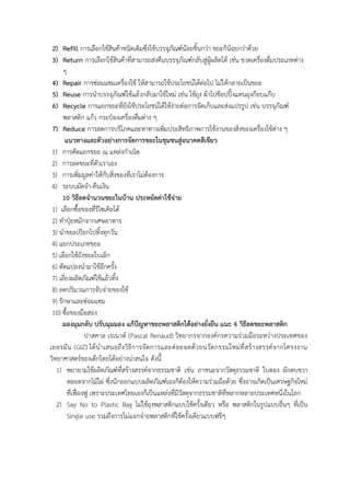 2) Refill การเลือกใช้สินค้าชนิดเติมซึ่งใช้บรรจุภัณฑ์น้อยชิ้นกว่า ขยะก็น้อยกว่าด้วย
3) Return การเลือกใช้สินค้าที่สามารถส่งคืนบรรจุภัณฑ์กลับสู่ผู้ผลิตได้ เช่น ขวดเครื่องดื่มประเภทต่าง
ๆ
4) Repair การซ่อมแซมเครื่องใช้ ให้สามารถใช้ประโยชน์ได้ต่อไป ไม่ให้กลายเป็นขยะ
5) Reuse การนาบรรจุภัณฑ์ใช้แล้วกลับมาใช้ใหม่ เช่น ใช้ถุง ผ้าไปช็อปปิ้งแทนถุงก๊อบแก๊บ
6) Recycle การแยกขยะที่ยังใช้ประโยชน์ได้ให้ง่ายต่อการจัดเก็บและส่งแปรรูป เช่น บรรจุภัณฑ์
พลาสติก แก้ว กระป๋องเครื่องดื่มต่าง ๆ
7) Reduce การลดการบริโภคและหาทางเพิ่มประสิทธิภาพการใช้งานของสิ่งของเครื่องใช้ต่าง ๆ
แนวทางและตัวอย่างการจัดการขยะในชุมชนสู่อนาคตสีเขียว
1) การคัดแยกขยะ ณ แหล่งกาเนิด
2) การลดขยะที่ตัวเราเอง
3) การเพิ่มมูลค่าให้กับสิ่งของที่เราไม่ต้องการ
4) ระบบมัดจา-คืนเงิน
10 วิธีลดจานวนขยะในบ้าน ประหยัดค่าใช้จ่าย
1) เลือกซื้อของที่รีไซเคิลได้
2) ทาปุ๋ยหมักจากเศษอาหาร
3) นาขยะเปียกไปทิ้งทุกวัน
4) แยกประเภทขยะ
5) เลือกใช้ถังขยะใบเล็ก
6) ดัดแปลงนามาใช้อีกครั้ง
7) เลี่ยงผลิตภัณฑ์ใช้แล้วทิ้ง
8) ลดปริมาณการจับจ่ายของใช้
9) รักษาและซ่อมแซม
10) ซื้อของมือสอง
มองมุมกลับ ปรับมุมมอง แก้ปัญหาขยะพลาสติกได้อย่างยั่งยืน แนะ 4 วิธีลดขยะพลาสติก
ปาสคาล เรเนาด์ (Pascal Renaud) วิทยากรจากองค์กรความร่วมมือระหว่างประเทศของ
เยอรมัน (GIZ) ได้นาเสนอถึงวิธีการจัดการและต่อยอดด้วยนวัตกรรมใหม่ที่สร้างสรรค์จากโครงงาน
วิทยาศาสตร์ของเด็กไทยได้อย่างน่าสนใจ ดังนี้
1) พยายามใช้ผลิตภัณฑ์ที่สร้างสรรค์จากธรรมชาติ เช่น ภาชนะจากวัสดุธรรมชาติ ใบตอง ผักตบชวา
หลอดจากไม้ไผ่ ซึ่งนักออกแบบผลิตภัณฑ์เองก็ต้องให้ความร่วมมือด้วย ซึ่งอาจเกิดเป็นเศรษฐกิจใหม่
ที่เฟื่องฟู เพราะประเทศไทยเองก็เป็นแหล่งที่มีวัสดุจากธรรมชาติที่หลากหลายประเทศหนึ่งในโลก
2) Say No to Plastic Bag ไม่ใช้ถุงพลาสติกแบบใช้ครั้งเดียว หรือ พลาสติกในรูปแบบอื่นๆ ที่เป็น
Single use รวมถึงการไม่แจกจ่ายพลาสติกที่ใช้ครั้งเดียวแบบฟรีๆ
 