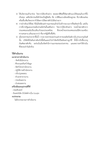 3) ใช้นวัตกรรมเข้ามาช่วย วิทยากรได้ยกตัวอย่าง หลอดยาสีฟันที่ใช้พลาสติกแบบใช้หมดแล้วเราก็ทิ้ง
เป็นขยะ แต่มีนวัตกรรมที่เด็กไทยเป็นผู้คิดค้น คือ ยาสีฟันแบบเม็ดเหมือนลูกอม ที่เราเพียงแค่อม
หรือเคี้ยวฟันก็สะอาด ทาให้ลดการใช้พลาสติกไปได้อย่างมาก
4) การนากลับมาใช้ใหม่ ซึ่งไม่ใช่เพียงแค่การแยกขยะแล้วนาไปเข้ากระบวนการรีไซเคิลเท่านั้น แต่เป็น
การที่ภาครัฐและเอกชนต้องร่วมมือกันตั้งแต่ต้นทาง วิทยากรได้ยกตัวอย่าง ขวดน้าพลาสติกจาก
ประเทศเยอรมนีเปรียบเทียบกับของประเทศไทย ซึ่งขวดน้าของประเทศเยอรมนีมีความเหนียว
ความทนทาน แข็งแรงมากกว่า ซึ่งภาครัฐได้รับซื้อคืน
5) เมื่อประชาชนจ่ายราคาซื้อน้า 1 ขวด ประชาชนจะจ่ายแต่ราคาของผลิตภัณฑ์ภายใน ส่วนบรรจุภัณฑ์
นั้น บริษัทที่เป็นต้นทางต้องรับซื้อคืนและนาไปกาจัดหรือรีไซเคิลอย่างถูกวิธี ทั้งนี้การรับซื้อบรรจุ
ภัณฑ์พลาสติกคืน จะช่วยในเรื่องจิตสานึกการแยกขยะของประชาชน และลดภาระค่าใช้จ่ายใน
ชีวิตประจาวันอีกด้วย
วิธีดาเนินงาน
แนวทางการดาเนินงาน
- คิดหัวข้อโครงงาน
- ศึกษาและค้นคว้าข้อมูล
- จัดทาโครงร่างโครงงาน
- ปฏิบัติการสร้างโครงงาน
- ปรับปรุงทดสอบ
- ทาเอกสารรายงาน
- ประเมินผลงาน
- นาเสนอผลงาน
เครื่องมือและอุปกรณ์ที่ใช้
- คอมพิวเตอร์
- อินเตอร์เน็ต เว็บไซด์ต่างๆใน Google
งบประมาณ
ไม่มีงบประมาณการดาเนินงาน
 