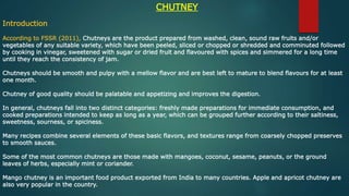 CHUTNEY
Introduction
According to FSSR (2011), Chutneys are the product prepared from washed, clean, sound raw fruits and/or
vegetables of any suitable variety, which have been peeled, sliced or chopped or shredded and comminuted followed
by cooking in vinegar, sweetened with sugar or dried fruit and flavoured with spices and simmered for a long time
until they reach the consistency of jam.
Chutneys should be smooth and pulpy with a mellow flavor and are best left to mature to blend flavours for at least
one month.
Chutney of good quality should be palatable and appetizing and improves the digestion.
In general, chutneys fall into two distinct categories: freshly made preparations for immediate consumption, and
cooked preparations intended to keep as long as a year, which can be grouped further according to their saltiness,
sweetness, sourness, or spiciness.
Many recipes combine several elements of these basic flavors, and textures range from coarsely chopped preserves
to smooth sauces.
Some of the most common chutneys are those made with mangoes, coconut, sesame, peanuts, or the ground
leaves of herbs, especially mint or coriander.
Mango chutney is an important food product exported from India to many countries. Apple and apricot chutney are
also very popular in the country.
 