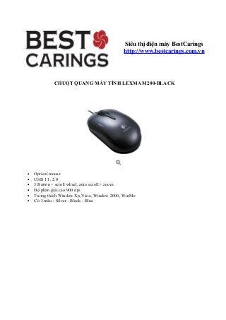 CHUỘT QUANG MÁY TÍNH LEXMA M200-BLACK
• Optical mouse
• USB 1.1, 2.0
• 3 Button + scroll wheel, auto scroll + zoom
• Độ phân giải cao 900 dpi
• Tuơng thích Window Xp,Vista, Window 2000, WinMe
• Có 3 màu : Silver - Black - Blue
Siêu thị điện máy BestCarings
http://www.bestcarings.com.vn
 