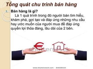 Tổng quát chu trình bán hàng 
1. Bán hàng là gì? 
Là 1 quá trình trong đó người bán tìm hiểu, 
khám phá, gợi tạo và đáp ứng những nhu cầu 
hay ước muốn của người mua để đáp ứng 
quyền lợi thỏa đáng, lâu dài của 2 bên. 
 