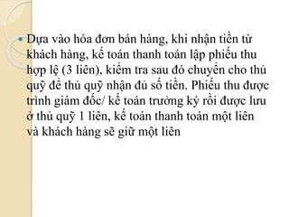  Dựa vào hóa đơn bán hàng, khi nhận tiền từ 
khách hàng, kế toán thanh toán lập phiếu thu 
hợp lệ (3 liên), kiểm tra sau đó chuyển cho thủ 
quỹ để thủ quỹ nhận đủ số tiền. Phiếu thu được 
trình giám đốc/ kế toán trưởng ký rồi được lưu 
ở thủ quỹ 1 liên, kế toán thanh toán một liên 
và khách hàng sẽ giữ một liên 
 