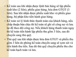  Kế toán sau khi nhận được lệnh bán hàng sẽ lập phiếu 
xuất kho (2 liên), phiếu giao hàng, hóa đơn GTGT (3 
liên). Sau khi nhận được phiếu xuất kho và phiếu giao 
hàng, bộ phận kho tiến hành giao hàng. 
 Kế toán xử lý hình thức thanh toán của khách hàng, nếu 
chấp thuận bán chịu thì kế toán sẽ ghi sổ công nợ và lưu 
lại để theo dõi công nợ. Nếu khách hàng thanh toán ngay 
thì kế toán tiến hành lập phiếu thu gồm 3 liên, sau đó 
chuyển sang thủ quỹ. 
 Thủ quỹ sau khi nhận được hóa đơn GTGT và phiếu thu 
gồm 3 liên do phòng kế toán chuyển sang sẽ xem xét và 
tiến hành thu tiền. Sau đó thủ quỹ chuyển phiếu thu cho 
kế toán hạch toán và lưu. 
 