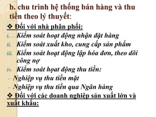 b. chu trình hệ thống bán hàng và thu 
tiền theo lý thuyết: 
 Đối với nhà phân phối: 
i. Kiểm soát hoạt động nhận đặt hàng 
ii. Kiểm soát xuất kho, cung cấp sản phẩm 
iii. Kiểm soát hoạt động lập hóa đơn, theo dõi 
công nợ 
iv. Kiểm soát họat động thu tiền: 
- Nghiệp vụ thu tiền mặt 
- Nghiệp vụ thu tiền qua Ngân hàng 
 Đối với các doanh nghiệp sản xuất lớn và 
xuất khẩu: 
 