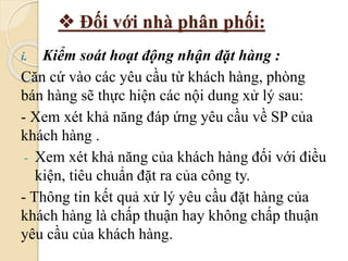  Đối với nhà phân phối: 
i. Kiểm soát hoạt động nhận đặt hàng : 
Căn cứ vào các yêu cầu từ khách hàng, phòng 
bán hàng sẽ thực hiện các nội dung xử lý sau: 
- Xem xét khả năng đáp ứng yêu cầu về SP của 
khách hàng . 
- Xem xét khả năng của khách hàng đối với điều 
kiện, tiêu chuẩn đặt ra của công ty. 
- Thông tin kết quả xử lý yêu cầu đặt hàng của 
khách hàng là chấp thuận hay không chấp thuận 
yêu cầu của khách hàng. 
 