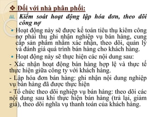  Đối với nhà phân phối: 
iii. Kiểm soát hoạt động lập hóa đơn, theo dõi 
công nợ 
 Hoạt động này sẽ được kế toán tiêu thụ kiêm công 
nợ phải thu ghi nhận nghiệp vụ bán hàng, cung 
cấp sản phẩm nhằm xác nhận, theo dõi, quản lý 
và đánh giá quá trình bán hàng cho khách hàng. 
 Hoạt động này sẽ thực hiện các nội dung sau: 
- Xác nhận hoạt động bán hàng hợp lệ và thực tế 
thực hiện giữa công ty với khách hàng. 
- Lập hóa đơn bán hàng: ghi nhận nội dung nghiệp 
vụ bán hàng đã được thực hiện 
- Tổ chức theo dõi nghiệp vụ bán hàng: theo dõi các 
nội dung sau khi thực hiện bán hàng (trả lại, giảm 
giá), theo dõi nghĩa vụ thanh toán của khách hàng. 
 