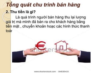 Tổng quát chu trình bán hàng 
2. Thu tiền là gì? 
Là quá trình người bán hàng thu lại lượng 
giá trị mà mình đả bán ra cho khách hàng bằng 
tiền mặt , chuyển khoản hoạc các hình thức thanh 
toán khác . 
 