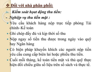  Đối với nhà phân phối: 
iv. Kiểm soát họat động thu tiền: 
- Nghiệp vụ thu tiền mặt : 
 Yêu cầu khách hàng nộp trực tiếp phòng Tài 
chính–Kế toán 
 Ghi chép đầy đủ và kịp thời số thu 
 Nộp ngay số tiền thu được trong ngày vào quỹ 
hay Ngân hàng 
 Có biện pháp khuyến khích các người nộp tiền 
yêu cầu cung cấp biên lai hoặc phiếu thu tiền. 
 Cuối mỗi tháng, kế toán tiền mặt và thủ quỹ thực 
hiện đối chiếu giữa số liệu trên sổ sách và thực tế. 
 
