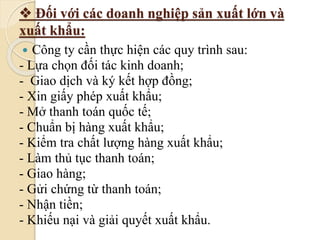  Đối với các doanh nghiệp sản xuất lớn và 
xuất khẩu: 
 Công ty cần thực hiện các quy trình sau: 
- Lựa chọn đối tác kinh doanh; 
- Giao dịch và ký kết hợp đồng; 
- Xin giấy phép xuất khẩu; 
- Mở thanh toán quốc tế; 
- Chuẩn bị hàng xuất khẩu; 
- Kiểm tra chất lượng hàng xuất khẩu; 
- Làm thủ tục thanh toán; 
- Giao hàng; 
- Gửi chứng từ thanh toán; 
- Nhận tiền; 
- Khiếu nại và giải quyết xuất khẩu. 
 