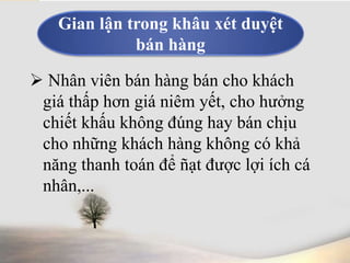 Gian lận trong khâu xét duyệt 
bán hàng 
 Nhân viên bán hàng bán cho khách 
giá thấp hơn giá niêm yết, cho hưởng 
chiết khấu không đúng hay bán chịu 
cho những khách hàng không có khả 
năng thanh toán để ñạt được lợi ích cá 
nhân,... 
 