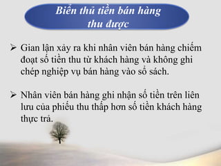 Biển thủ tiền bán hàng 
thu được 
 Gian lận xảy ra khi nhân viên bán hàng chiếm 
đoạt số tiền thu từ khách hàng và không ghi 
chép nghiệp vụ bán hàng vào sổ sách. 
 Nhân viên bán hàng ghi nhận số tiền trên liên 
lưu của phiếu thu thấp hơn số tiền khách hàng 
thực trả. 
 