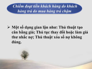 Chiếm đoạt tiền khách hàng do khách 
hàng trả do mua hàng trả chậm 
 Một số dạng gian lận như: Thủ thuật tạo 
cân bằng giả; Thủ tục thay đổi hoặc làm giả 
thư nhắc nợ; Thủ thuật xóa sổ nợ không 
đúng. 
 