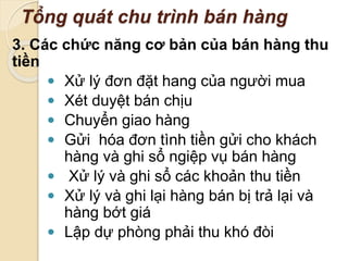 Tổng quát chu trình bán hàng 
3. Các chức năng cơ bản của bán hàng thu 
tiền 
 Xử lý đơn đặt hang của người mua 
 Xét duyệt bán chịu 
 Chuyển giao hàng 
 Gửi hóa đơn tình tiền gửi cho khách 
hàng và ghi sổ ngiệp vụ bán hàng 
 Xử lý và ghi sổ các khoản thu tiền 
 Xử lý và ghi lại hàng bán bị trả lại và 
hàng bớt giá 
 Lập dự phòng phải thu khó đòi 
 