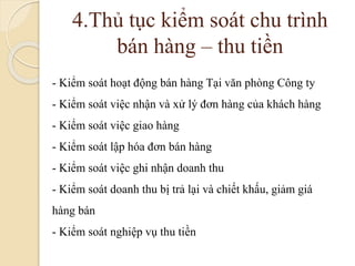 4.Thủ tục kiểm soát chu trình 
bán hàng – thu tiền 
- Kiểm soát hoạt động bán hàng Tại văn phòng Công ty 
- Kiểm soát việc nhận và xử lý đơn hàng của khách hàng 
- Kiểm soát việc giao hàng 
- Kiểm soát lập hóa đơn bán hàng 
- Kiểm soát việc ghi nhận doanh thu 
- Kiểm soát doanh thu bị trả lại và chiết khấu, giảm giá 
hàng bán 
- Kiểm soát nghiệp vụ thu tiền 
 