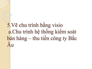 5.Vẽ chu trình bằng visio 
a.Chu trình hệ thống kiểm soát 
bán hàng – thu tiền công ty Bắc 
Âu 
 
