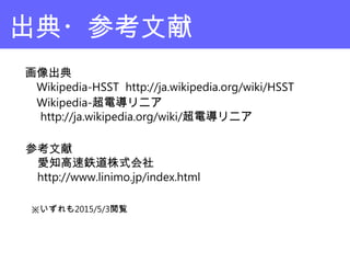出典・参考文献
画像出典
　Wikipedia-HSST http://ja.wikipedia.org/wiki/HSST
　Wikipedia-超電導リニア
　 http://ja.wikipedia.org/wiki/超電導リニア
参考文献
　愛知高速鉄道株式会社
　http://www.linimo.jp/index.html
※いずれも2015/5/3閲覧
 