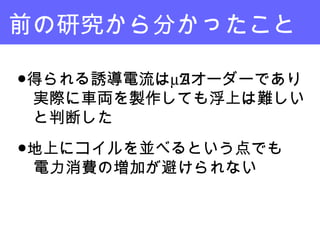 前の研究から分かったこと
●得られる誘導電流はµAオーダーであり
　実際に車両を製作しても浮上は難しい
　と判断した
●地上にコイルを並べるという点でも
　電力消費の増加が避けられない
 