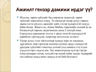 ААммжжииллтт ггееннээээрр ддааммжжиижж ииррддээгг үүүү?? 
 Мэдээж, зарим зүйлсийг бид өөрчилж чадахгүй, зарим 
зүйлсийг өөрчлөхөд хэцүү. Та магадгүй тахир дутуу төрөөд 
зарим нэгэн үйлдэл, ажилийг хийх гэхээр хүндрэлтэй талууд 
байж болно. Жишээ нь, Aimee Mullins төрөлхийн хөлний яс нь 
бэхжилтгүй төрсөн, өвдөгнөөсөө доош 2 хөлгүй охин. 
Сургуульд сурахаасаа эхлээд л эрүүл хөлтэй хүүхдүүдтэй 
өөрийгөө зэрэгцүүлж, спортоор хичээллэж эхэлжээ. 
 Тахир дутуу гэдэг ойлголтоор хүмүүс өөрт нь хандахад 
дургүйцэн, мөр зэрэгцэж алхасны хүчинд эрүүл хүмүүстэй 
уралдаж гүйлтийн тэмцээнд дэлхий дээд амжилт хэд хэдэн 
үзүүлэлтээрээ эвдсэн юм. Энэ амжилтынхаа хүчээр тэрээр 
олны анхаарал татаж, хөлгүйгээр хүний хийж чаддаг чадварийг 
гоо сайхны хувьд шинэ замууд нээн бий болгожээ. 
 