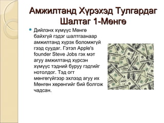 ААммжжииллттаанндд ХХүүррээххээдд ТТууллггааррддаагг 
ШШааллттаагг 11--ММөөннггөө 
 Дийлэнх хүмүүс Мөнгө 
байхгүй гэдэг шалтгаанаар 
амжилтанд хүрэх боломжгүй 
гээд суудаг. Гэтэл Apple's 
founder Steve Jobs гэх мэт 
агуу амжилтанд хүрсэн 
хүмүүс тэдний буруу гэдгийг 
нотолдог. Тэд огт 
мөнгөгүйгээр эхлээд агуу их 
Мөнгөн хөрөнгийг бий болгож 
чадсан. 
 