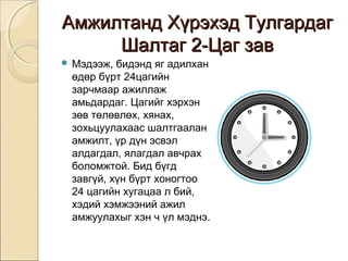 ААммжжииллттаанндд ХХүүррээххээдд ТТууллггааррддаагг 
ШШааллттаагг 22--ЦЦаагг ззаавв 
 Мэдээж, бидэнд яг адилхан 
өдөр бүрт 24цагийн 
зарчмаар ажиллаж 
амьдардаг. Цагийг хэрхэн 
зөв төлөвлөх, хянах, 
зохьцуулахаас шалтгаалан 
амжилт, үр дүн эсвэл 
алдагдал, ялагдал авчрах 
боломжтой. Бид бүгд 
завгүй, хүн бүрт хоногтоо 
24 цагийн хугацаа л бий, 
хэдий хэмжээний ажил 
амжуулахыг хэн ч үл мэднэ. 
 