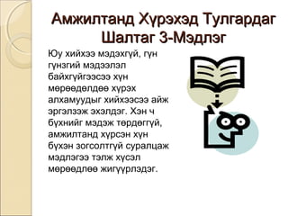 ААммжжииллттаанндд ХХүүррээххээдд ТТууллггааррддаагг 
ШШааллттаагг 33--ММээддллээгг 
Юу хийхээ мэдэхгүй, гүн 
гүнзгий мэдээлэл 
байхгүйгээсээ хүн 
мөрөөдөлдөө хүрэх 
алхамуудыг хийхээсээ айж 
эргэлзэж эхэлдэг. Хэн ч 
бүхнийг мэдэж төрдөггүй, 
амжилтанд хүрсэн хүн 
бүхэн зогсолтгүй суралцаж 
мэдлэгээ тэлж хүсэл 
мөрөөдлөө жигүүрлэдэг. 
 