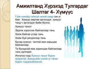ААммжжииллттаанндд ХХүүррээххээдд ТТууллггааррддаагг 
ШШааллттаагг 44-- ХХүүммүүүүсс 
Гүйх нохойд гүйхгүй нохой саад гэж үг 
бий. Хүмүүс өөртөө эргэлздэг, хүмүүс 
танд ч эргэлздэг байж болно. 
Хүмүүс таныг: 
Эдэлж хэрэглэж байгаагаар тань 
Хэлж байгаа үгээр тань 
Хийж буй үйлдэлээр тань 
Бусад хүмүүс тантай яаж харьцаж 
байгаагаар 
Та бусадтай яаж харилцаж байгаагаар 
тань дүгнэдэг. 
Ингэлээ гээд Хүмүүс таныг бүрэн 
мэдэхгүй. Хүмүүсийн хэлэх үг таныг 
бүрэн тодорхойлохгүй. 
 