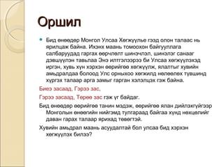 ООрршшиилл 
 Бид өнөөдөр Монгол Улсаа Хөгжүүлье гээд олон талаас нь 
ярилцаж байна. Ихэнх маань томоохон байгууллага 
салбаруудад гаргах өөрчлөлт шинэчлэл, шинэлэг санааг 
дэвшүүлэн тавьлаа Энэ илтгэлээрээ би Улсаа хөгжүүлэхэд 
иргэн, хувь хүн хэрхэн өөрийгөө хөгжүүлж, ялалтыг хувийн 
амьдралдаа болоод Улс орныхоо хөгжилд нөлөөлөх түвшинд 
хүргэх талаар арга замыг гарган хэлэлцэх гэж байна. 
Биеэ засаад, Гэрээ зас, 
Гэрээ засаад, Төрөө зас гэж үг байдаг. 
Бид өнөөдөр өөрийгөө танин мэдэж, өөрийгөө ялан дийлэхгүйгээр 
Монголын өнөөгийн нийгэмд тулгараад байгаа хүнд нөхцөлийг 
даван гарах талаар ярихад төвөгтэй. 
Хувийн амьдрал маань асуудалтай бол улсаа бид хэрхэн 
хөгжүүлэх билээ? 
 